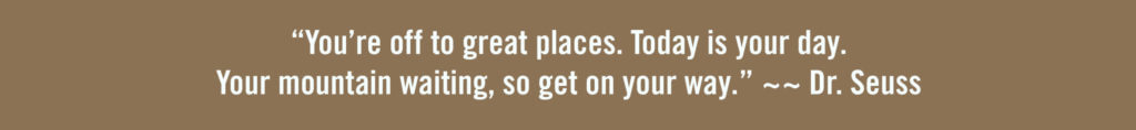 “You’re off to great places. Today is your day. Your mountain waiting, so get on your way.” ~~ Dr. Seuss